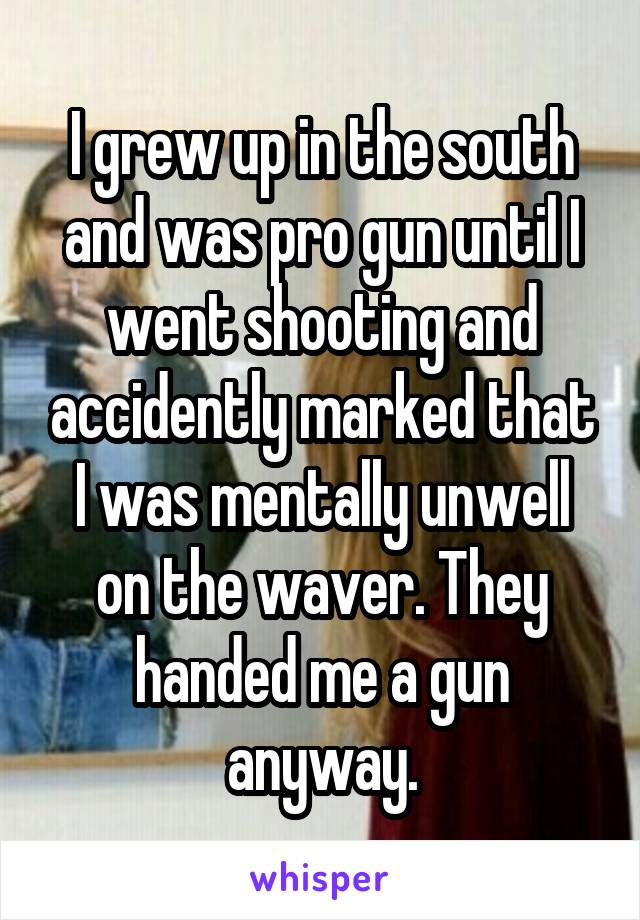 I grew up in the south and was pro gun until I went shooting and accidently marked that I was mentally unwell on the waver. They handed me a gun anyway.