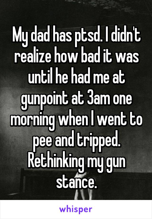 My dad has ptsd. I didn't realize how bad it was until he had me at gunpoint at 3am one morning when I went to pee and tripped. Rethinking my gun stance.