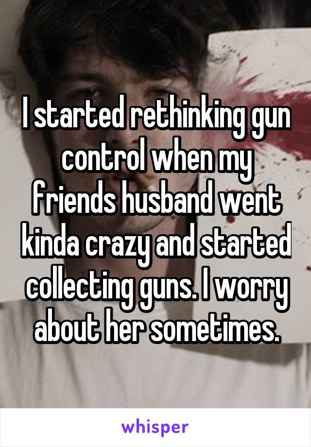 I started rethinking gun control when my friends husband went kinda crazy and started collecting guns. I worry about her sometimes.