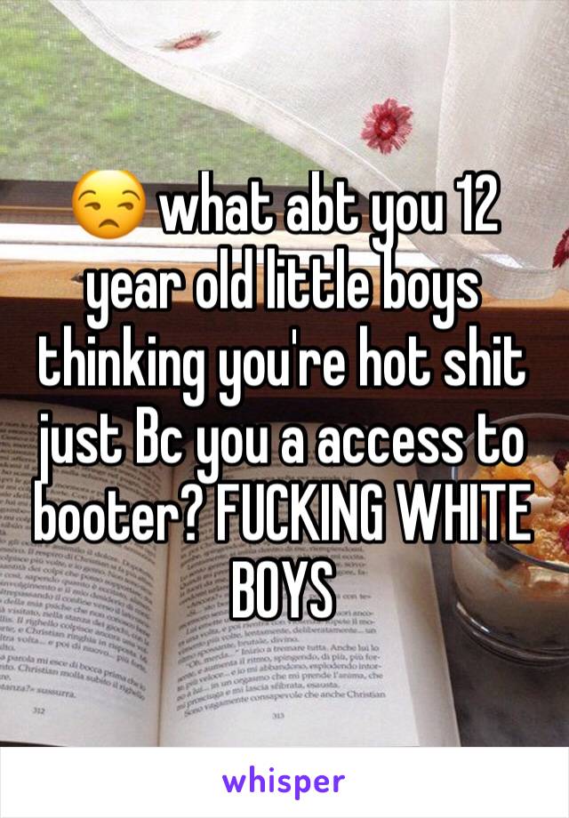 😒 what abt you 12 year old little boys thinking you're hot shit just Bc you a access to booter? FUCKING WHITE BOYS