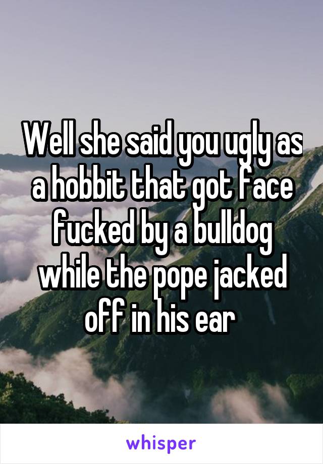 Well she said you ugly as a hobbit that got face fucked by a bulldog while the pope jacked off in his ear 