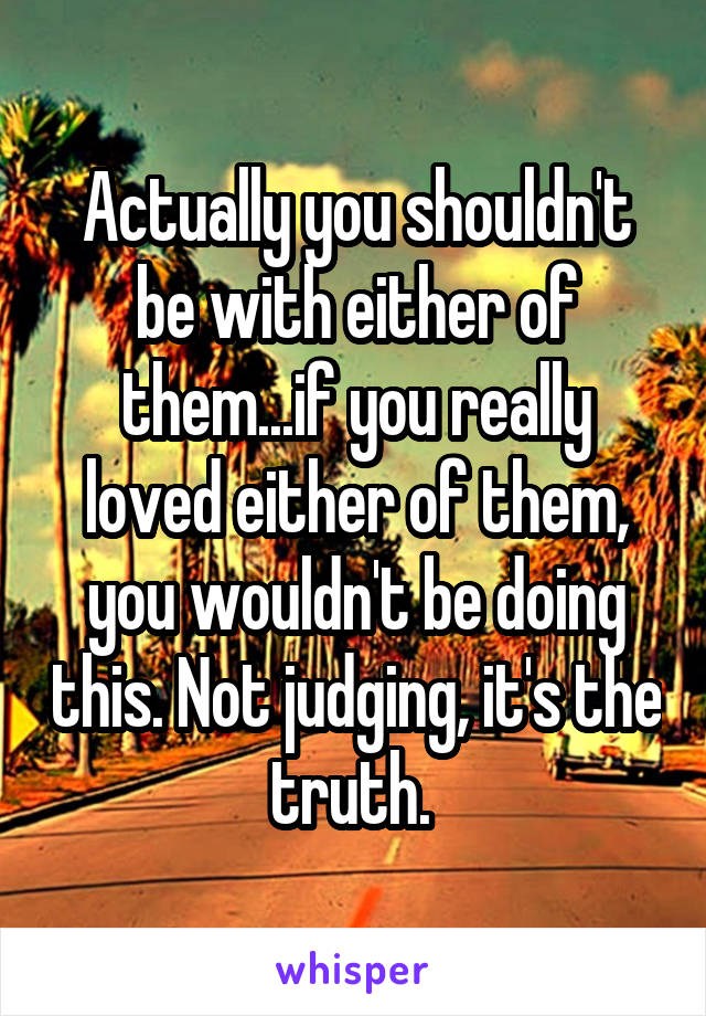 Actually you shouldn't be with either of them...if you really loved either of them, you wouldn't be doing this. Not judging, it's the truth. 