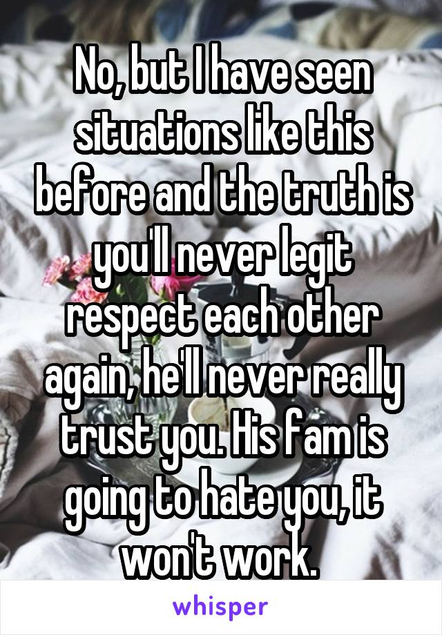 No, but I have seen situations like this before and the truth is you'll never legit respect each other again, he'll never really trust you. His fam is going to hate you, it won't work. 