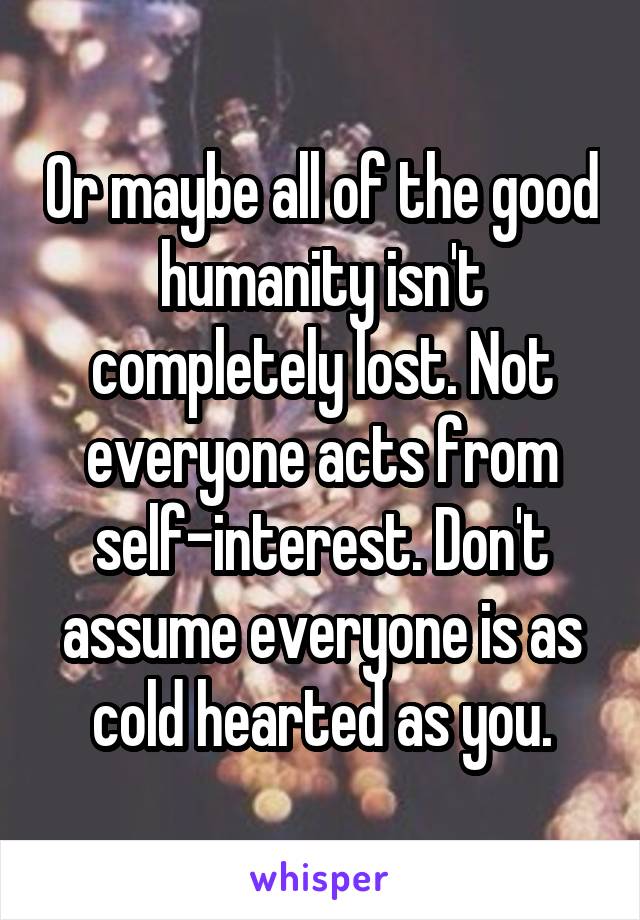 Or maybe all of the good humanity isn't completely lost. Not everyone acts from self-interest. Don't assume everyone is as cold hearted as you.