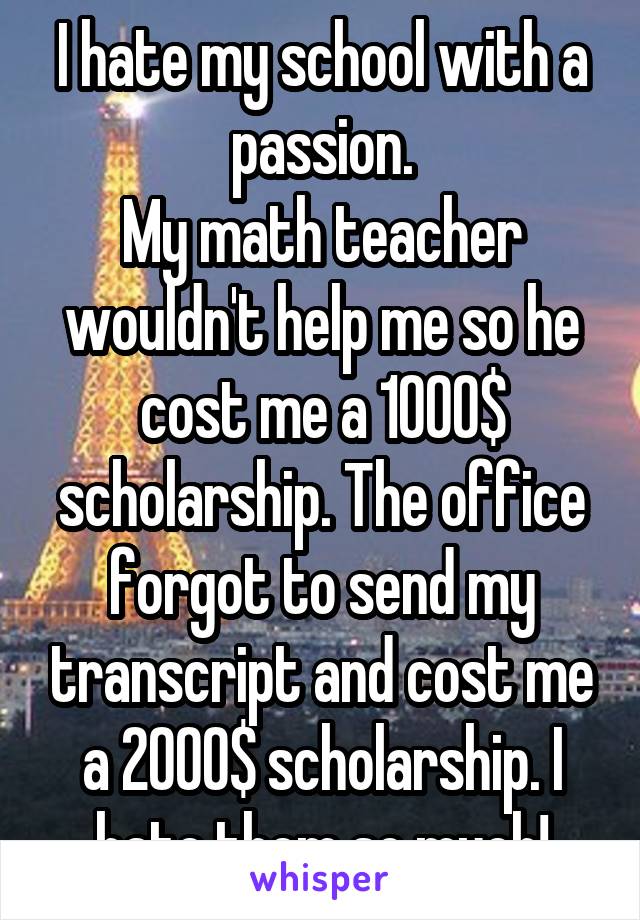 I hate my school with a passion.
My math teacher wouldn't help me so he cost me a 1000$ scholarship. The office forgot to send my transcript and cost me a 2000$ scholarship. I hate them so much!