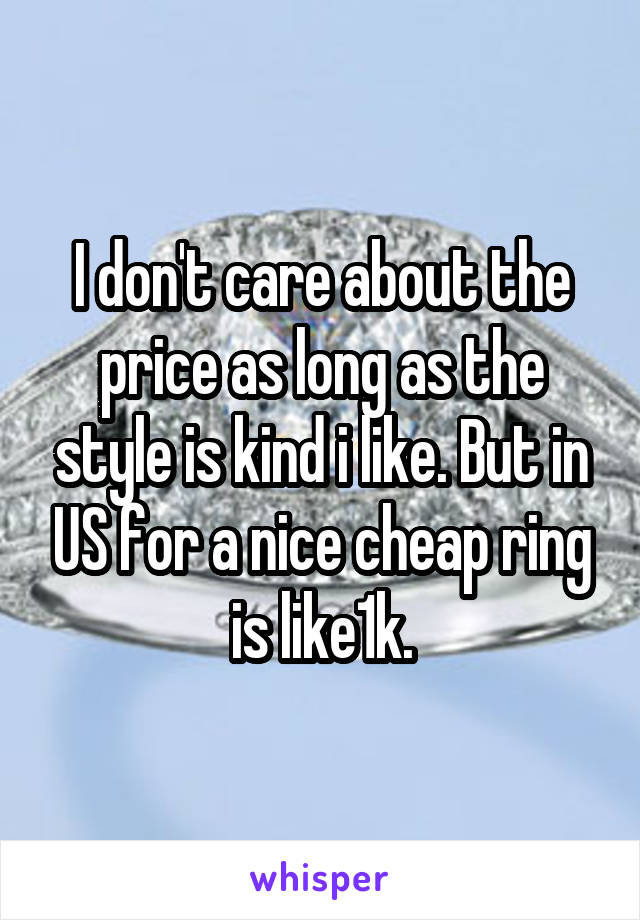 I don't care about the price as long as the style is kind i like. But in US for a nice cheap ring is like1k.