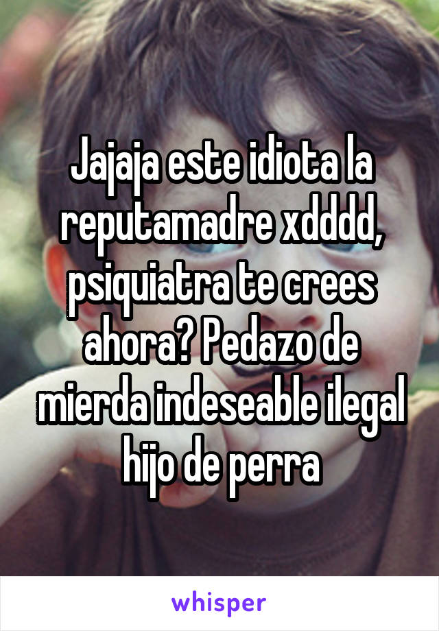 Jajaja este idiota la reputamadre xdddd, psiquiatra te crees ahora? Pedazo de mierda indeseable ilegal hijo de perra