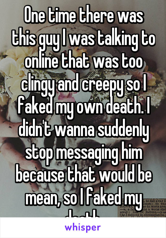 One time there was this guy I was talking to online that was too clingy and creepy so I faked my own death. I didn't wanna suddenly stop messaging him because that would be mean, so I faked my death.