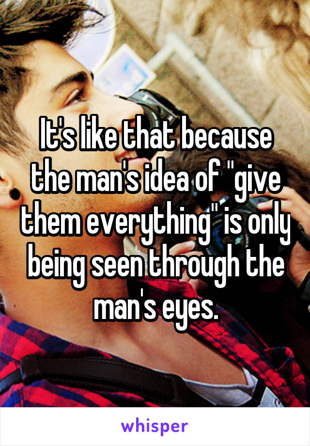 It's like that because the man's idea of "give them everything" is only being seen through the man's eyes.