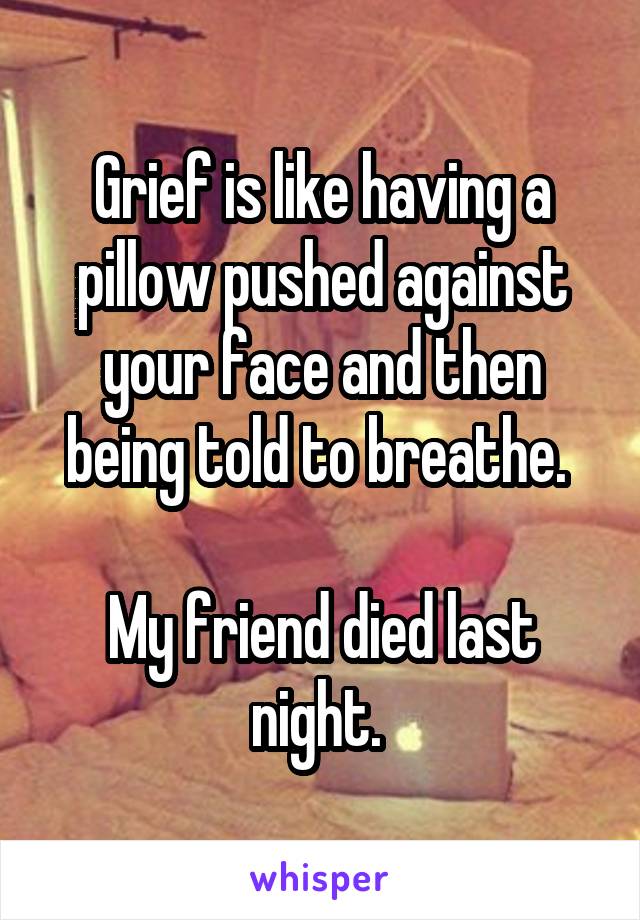 Grief is like having a pillow pushed against your face and then being told to breathe. 

My friend died last night. 