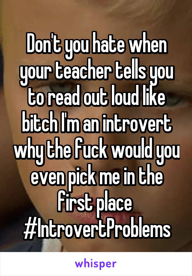 Don't you hate when your teacher tells you to read out loud like bitch I'm an introvert why the fuck would you even pick me in the first place 
#IntrovertProblems