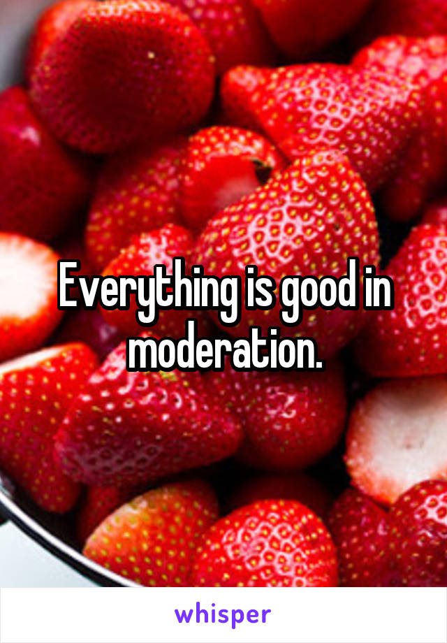Everything is good in moderation.