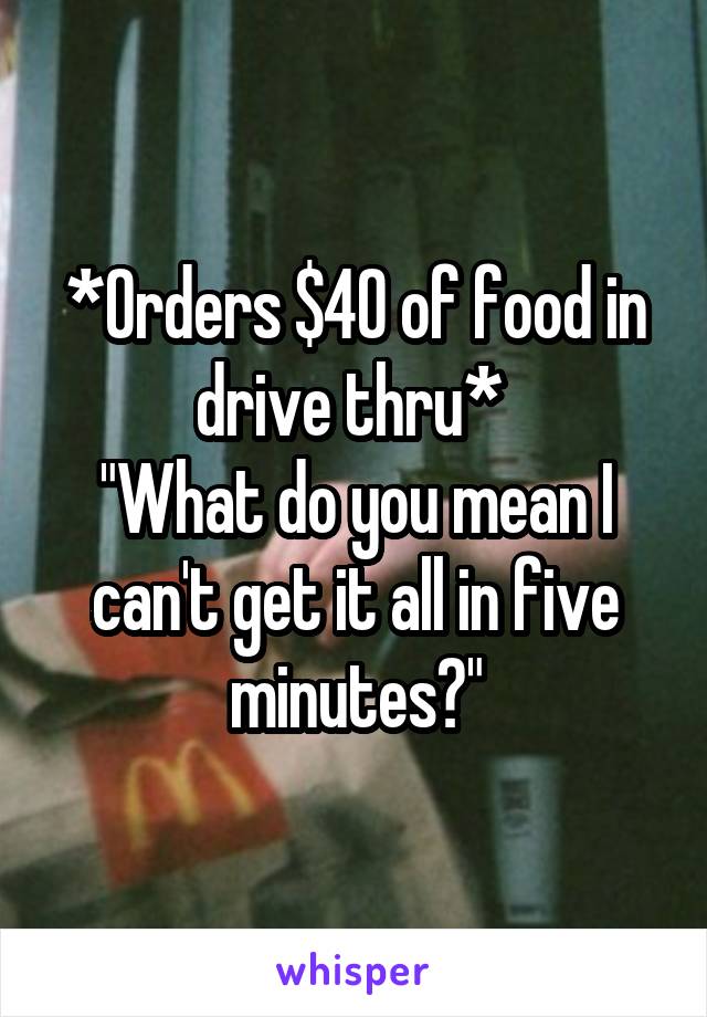 *Orders $40 of food in drive thru* 
"What do you mean I can't get it all in five minutes?"