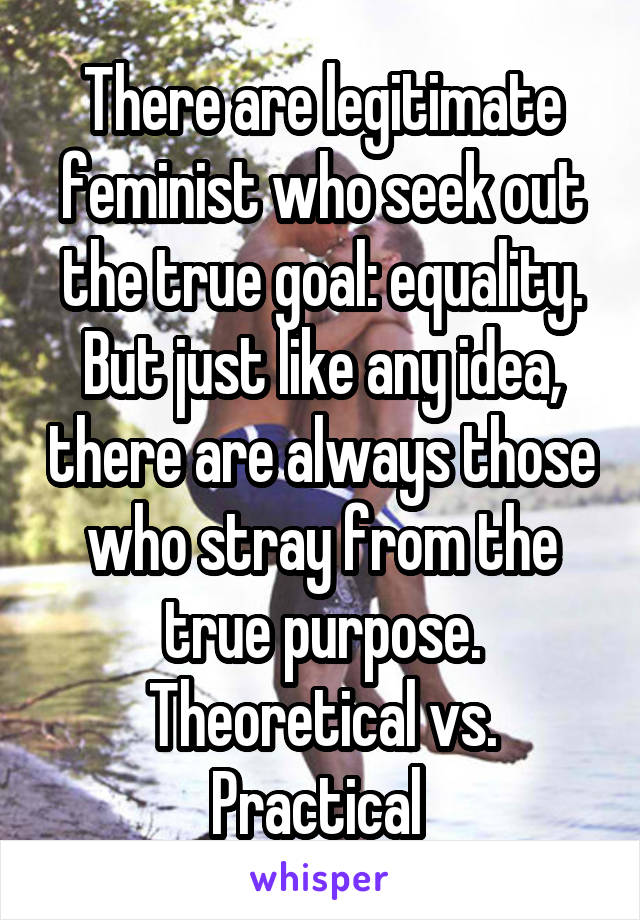 There are legitimate feminist who seek out the true goal: equality. But just like any idea, there are always those who stray from the true purpose. Theoretical vs. Practical 
