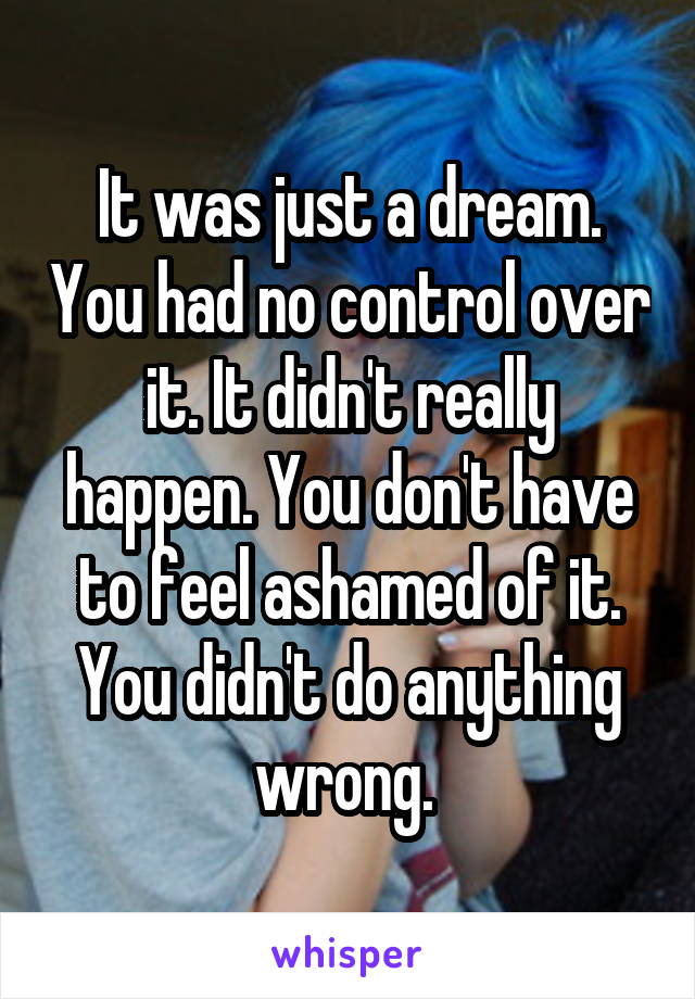 It was just a dream. You had no control over it. It didn't really happen. You don't have to feel ashamed of it. You didn't do anything wrong. 