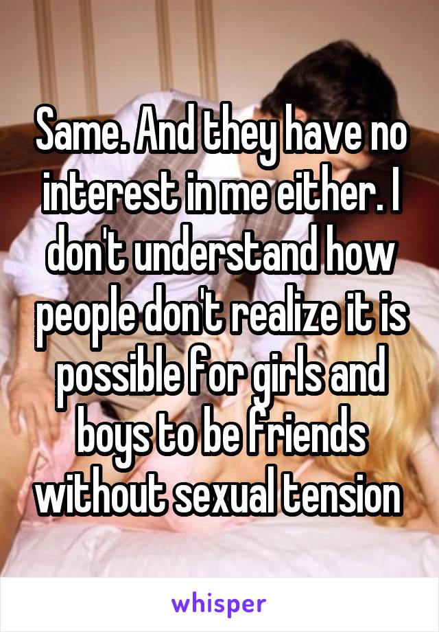 Same. And they have no interest in me either. I don't understand how people don't realize it is possible for girls and boys to be friends without sexual tension 