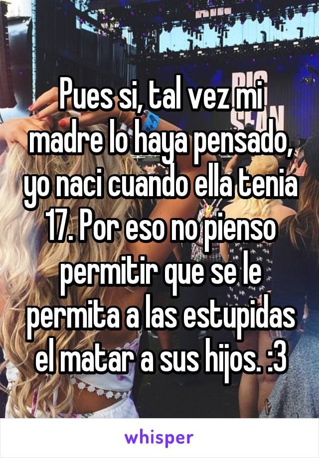 Pues si, tal vez mi madre lo haya pensado, yo naci cuando ella tenia 17. Por eso no pienso permitir que se le permita a las estupidas el matar a sus hijos. :3