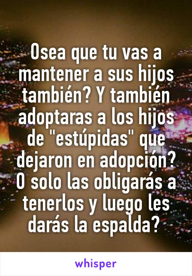 Osea que tu vas a mantener a sus hijos también? Y también adoptaras a los hijos de "estúpidas" que dejaron en adopción? O solo las obligarás a tenerlos y luego les darás la espalda? 