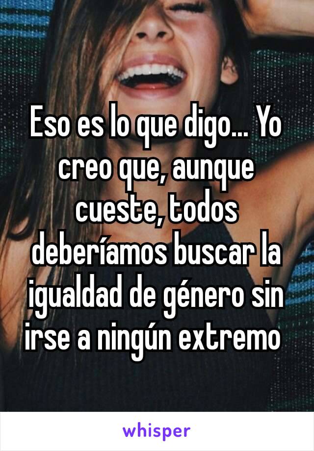 Eso es lo que digo... Yo creo que, aunque cueste, todos deberíamos buscar la igualdad de género sin irse a ningún extremo 