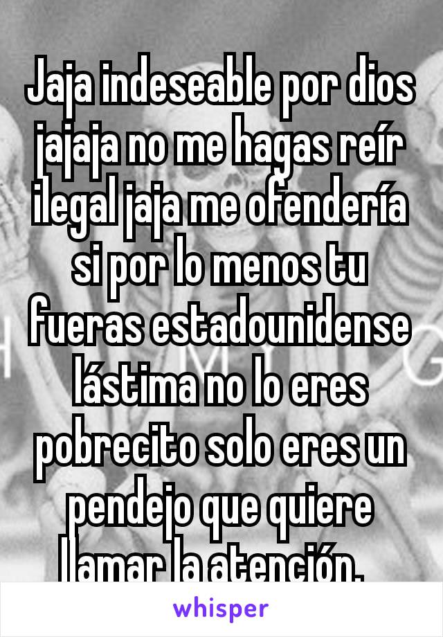 Jaja indeseable por dios jajaja no me hagas reír ilegal jaja me ofendería si por lo menos tu fueras estadounidense lástima no lo eres pobrecito solo eres un pendejo que quiere llamar la atención.  