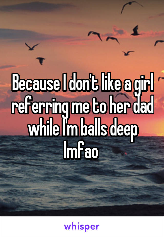 Because I don't like a girl referring me to her dad while I'm balls deep lmfao 