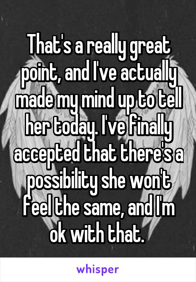 That's a really great point, and I've actually made my mind up to tell her today. I've finally accepted that there's a possibility she won't feel the same, and I'm ok with that. 