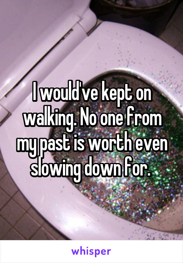 I would've kept on walking. No one from my past is worth even slowing down for. 