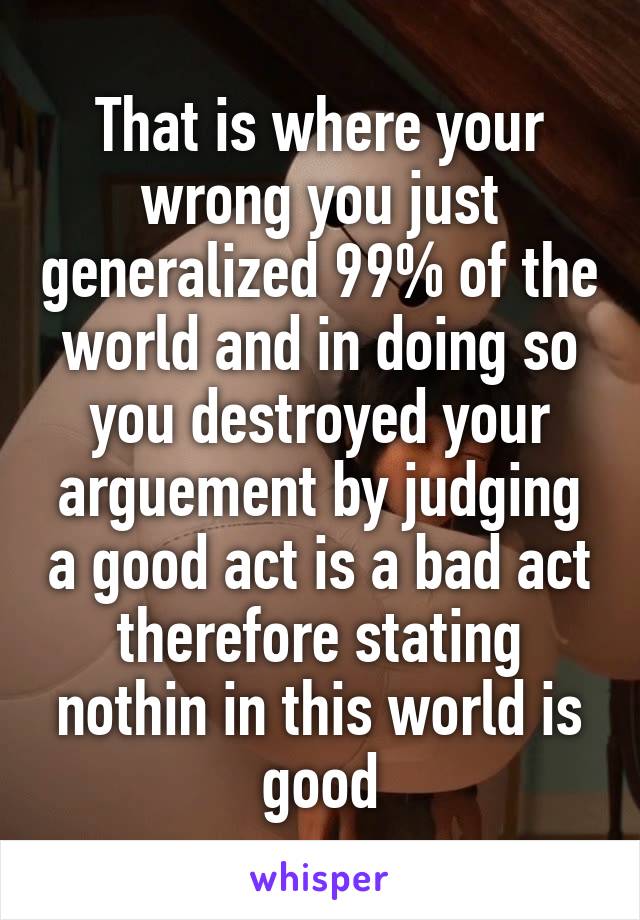 That is where your wrong you just generalized 99% of the world and in doing so you destroyed your arguement by judging a good act is a bad act therefore stating nothin in this world is good