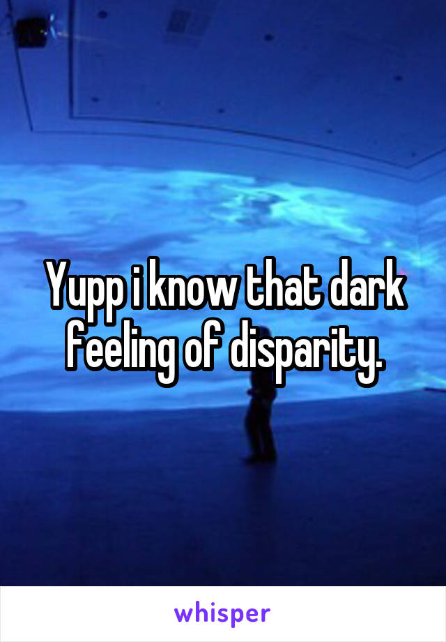 Yupp i know that dark feeling of disparity.