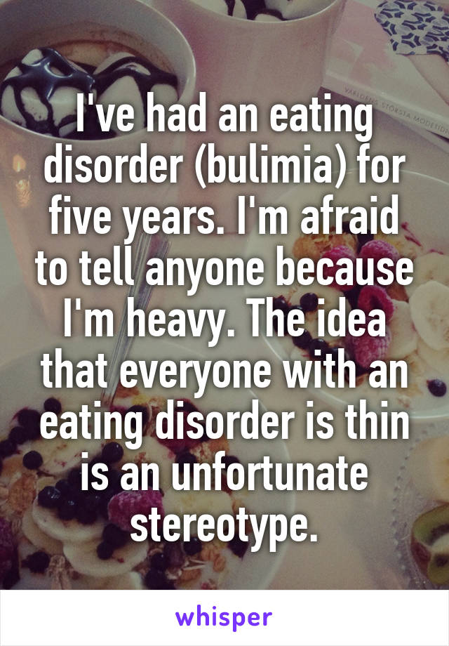 I've had an eating disorder (bulimia) for five years. I'm afraid to tell anyone because I'm heavy. The idea that everyone with an eating disorder is thin is an unfortunate stereotype.