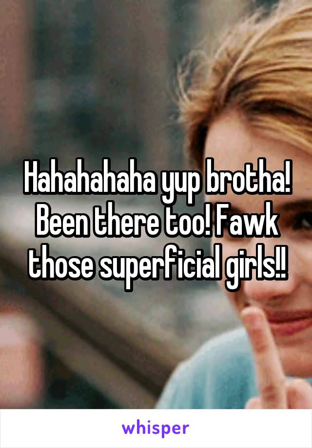 Hahahahaha yup brotha! Been there too! Fawk those superficial girls!!