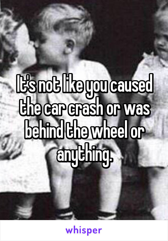 It's not like you caused the car crash or was behind the wheel or anything.