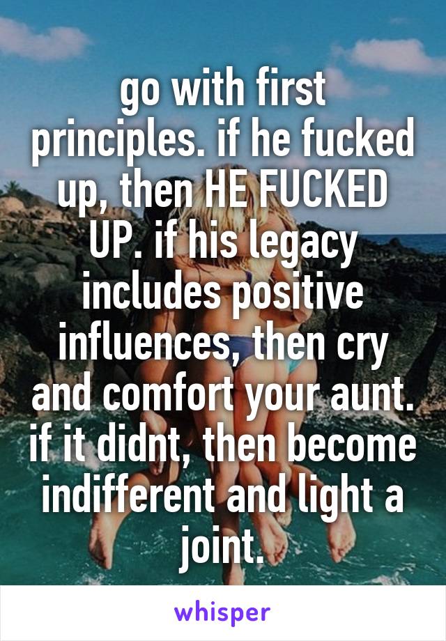 go with first principles. if he fucked up, then HE FUCKED UP. if his legacy includes positive influences, then cry and comfort your aunt. if it didnt, then become indifferent and light a joint.