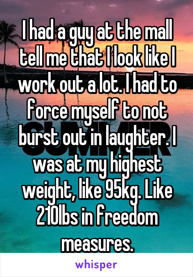 I had a guy at the mall tell me that I look like I work out a lot. I had to force myself to not burst out in laughter. I was at my highest weight, like 95kg. Like 210lbs in freedom measures.