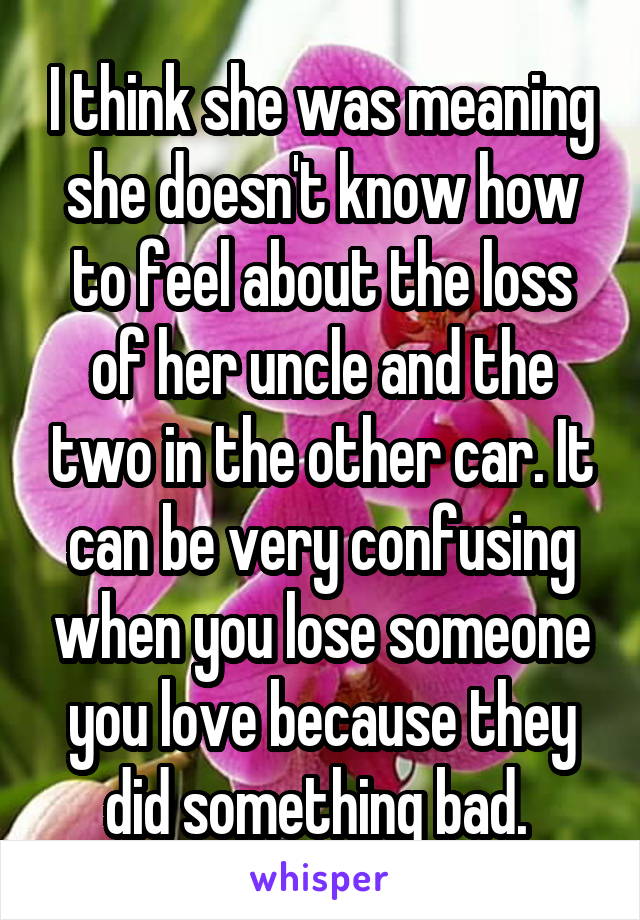 I think she was meaning she doesn't know how to feel about the loss of her uncle and the two in the other car. It can be very confusing when you lose someone you love because they did something bad. 