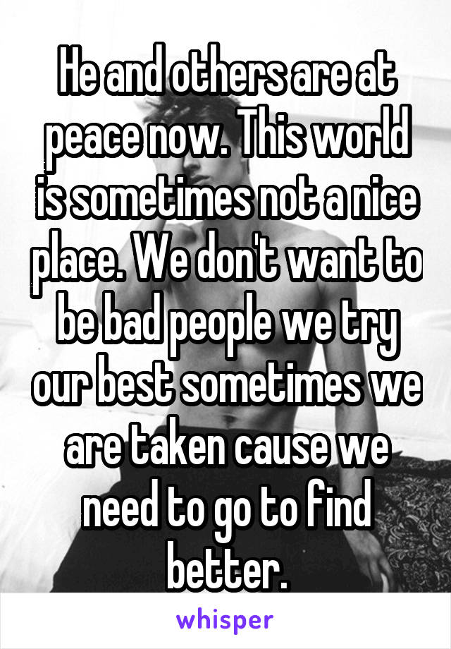 He and others are at peace now. This world is sometimes not a nice place. We don't want to be bad people we try our best sometimes we are taken cause we need to go to find better.