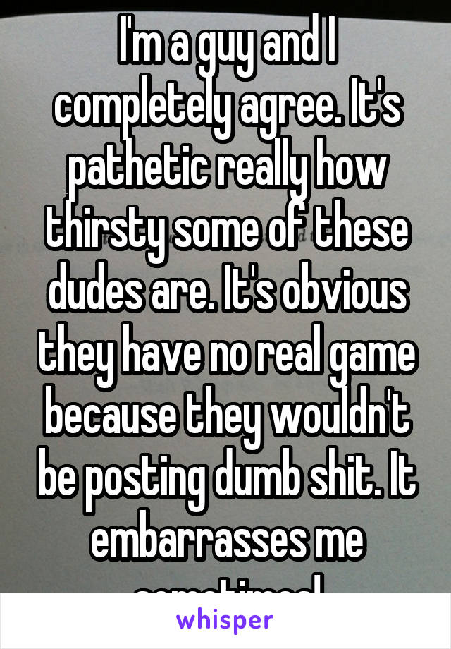 I'm a guy and I completely agree. It's pathetic really how thirsty some of these dudes are. It's obvious they have no real game because they wouldn't be posting dumb shit. It embarrasses me sometimes!