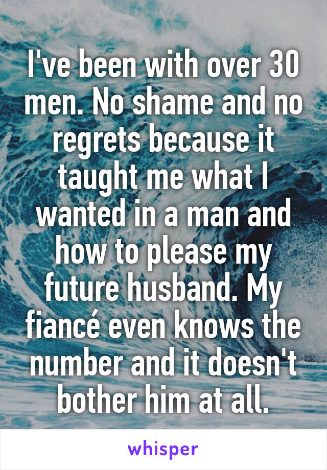 I've been with over 30 men. No shame and no regrets because it taught me what I wanted in a man and how to please my future husband. My fiancé even knows the number and it doesn't bother him at all.
