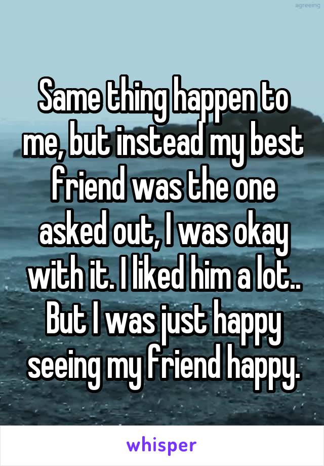Same thing happen to me, but instead my best friend was the one asked out, I was okay with it. I liked him a lot.. But I was just happy seeing my friend happy.