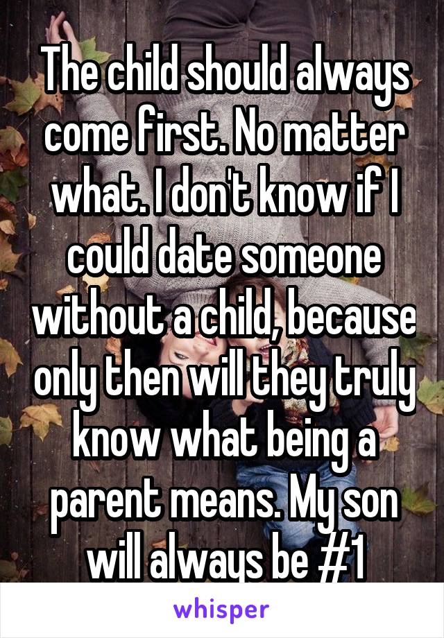 The child should always come first. No matter what. I don't know if I could date someone without a child, because only then will they truly know what being a parent means. My son will always be #1