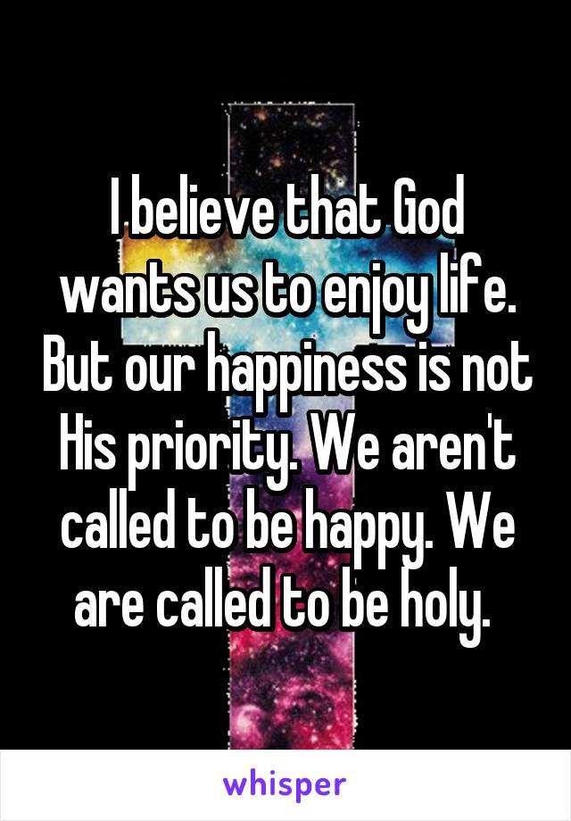 I believe that God wants us to enjoy life. But our happiness is not His priority. We aren't called to be happy. We are called to be holy. 