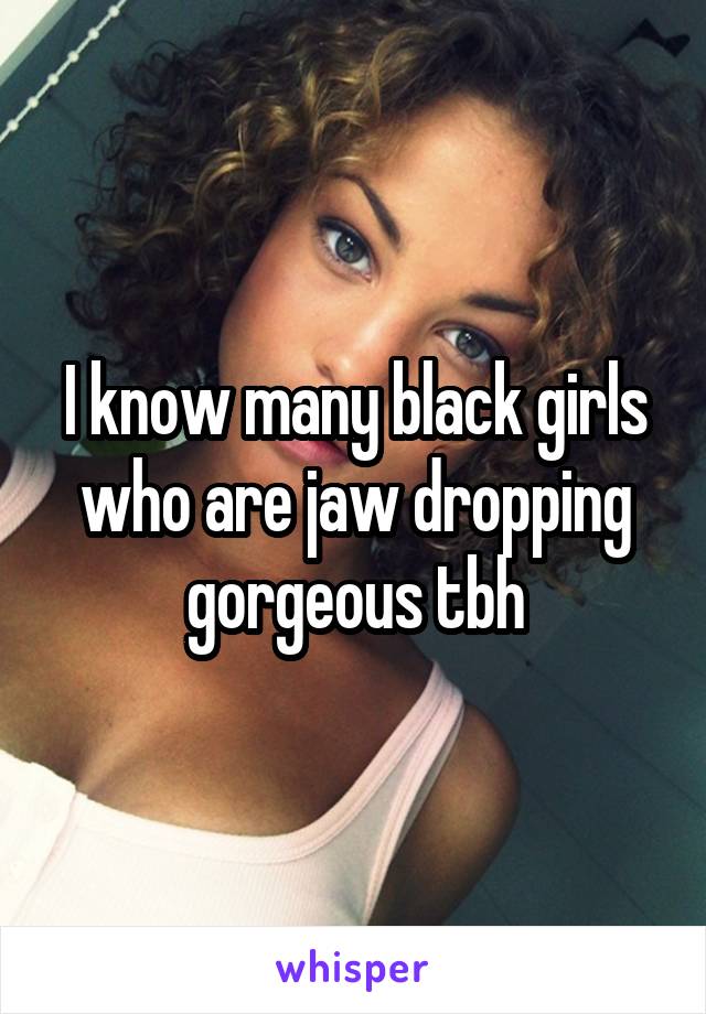 I know many black girls who are jaw dropping gorgeous tbh