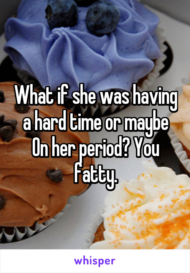 What if she was having a hard time or maybe
On her period? You fatty.