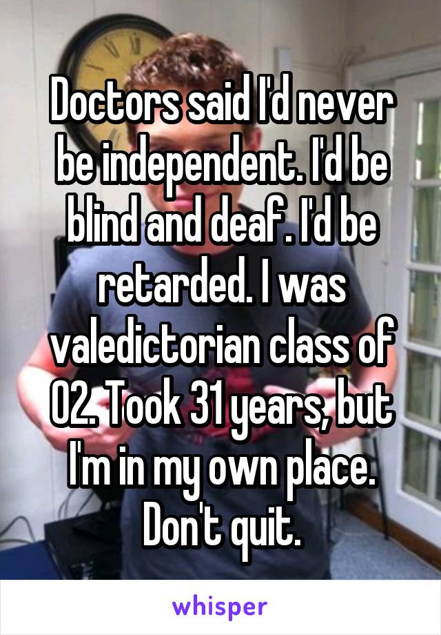 Doctors said I'd never be independent. I'd be blind and deaf. I'd be retarded. I was valedictorian class of 02. Took 31 years, but I'm in my own place. Don't quit.