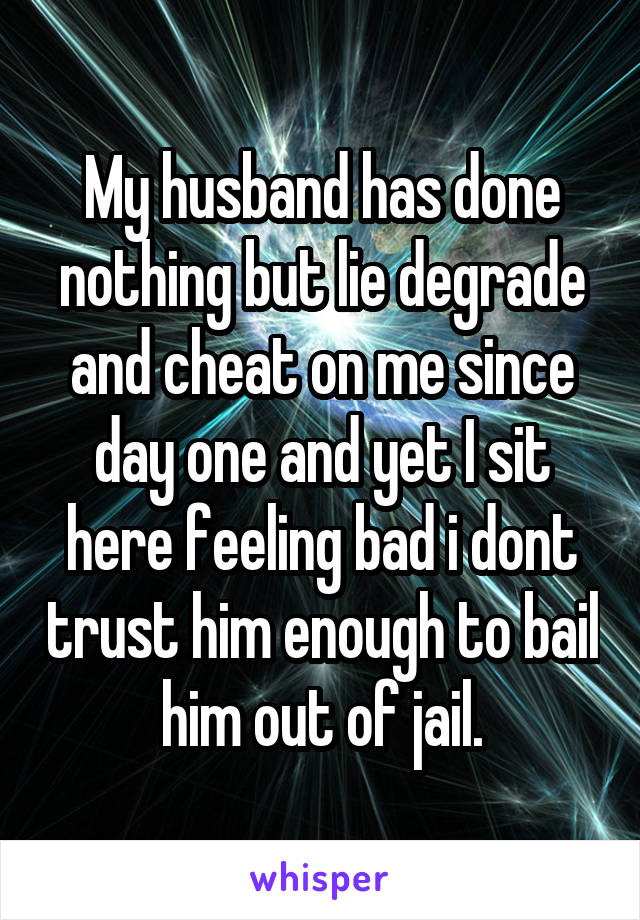 My husband has done nothing but lie degrade and cheat on me since day one and yet I sit here feeling bad i dont trust him enough to bail him out of jail.