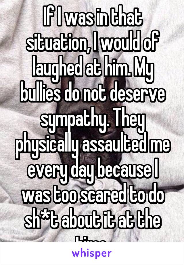 If I was in that situation, I would of laughed at him. My bullies do not deserve sympathy. They physically assaulted me every day because I was too scared to do sh*t about it at the time.