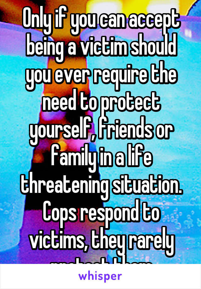 Only if you can accept being a victim should you ever require the need to protect yourself, friends or family in a life threatening situation. Cops respond to victims, they rarely protect them