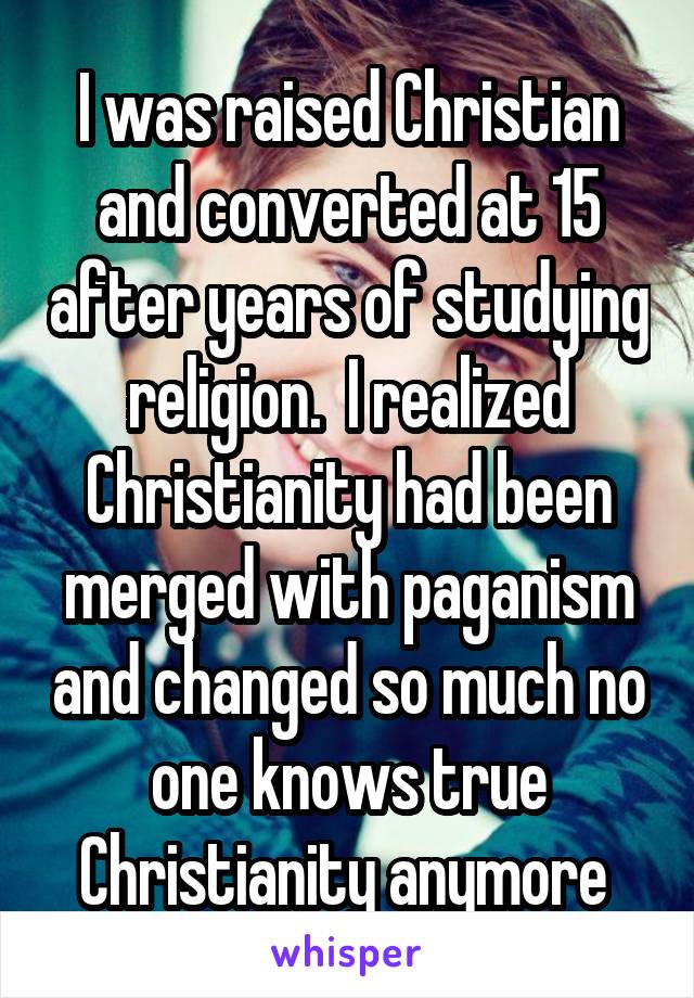 I was raised Christian and converted at 15 after years of studying religion.  I realized Christianity had been merged with paganism and changed so much no one knows true Christianity anymore 