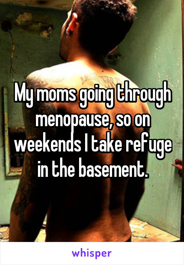 My moms going through menopause, so on weekends I take refuge in the basement.
