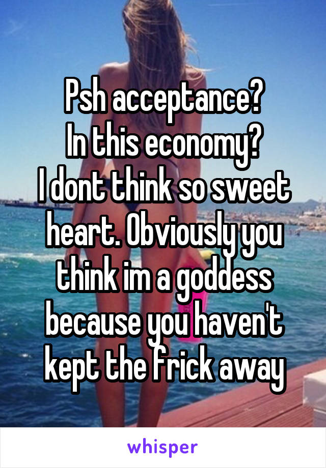 Psh acceptance?
In this economy?
I dont think so sweet heart. Obviously you think im a goddess because you haven't kept the frick away